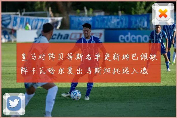 皇马对阵贝蒂斯名单更新姆巴佩缺阵卡瓦哈尔复出马斯坦托诺入选