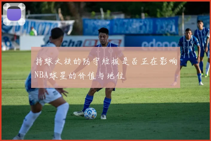 持球大核的防守短板是否正在影响NBA球星的价值与地位