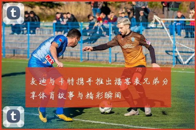 麦迪与卡特携手推出播客表兄弟分享体育故事与精彩瞬间