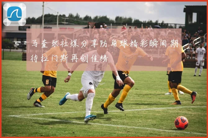 马奎尔社媒分享防角球精彩瞬间期待拉门斯再创佳绩