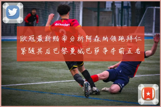 欧冠最新赔率分析阿森纳领跑拜仁紧随其后巴黎曼城巴萨争夺前五名