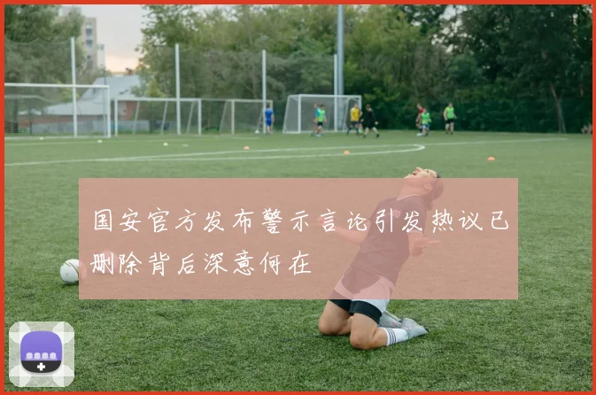 国安官方发布警示言论引发热议已删除背后深意何在