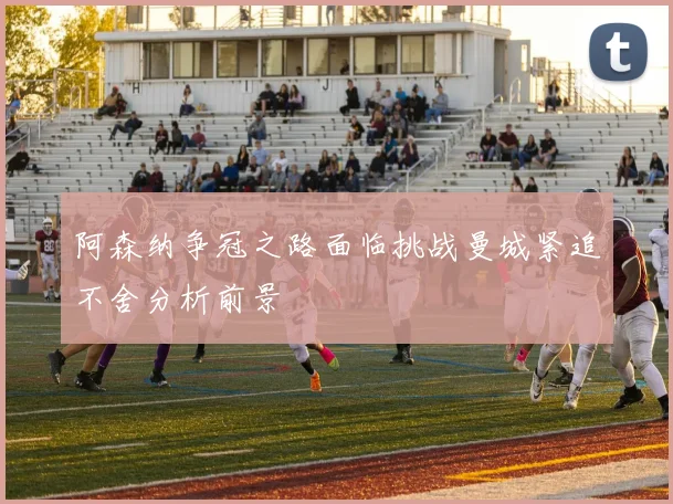阿森纳争冠之路面临挑战曼城紧追不舍分析前景