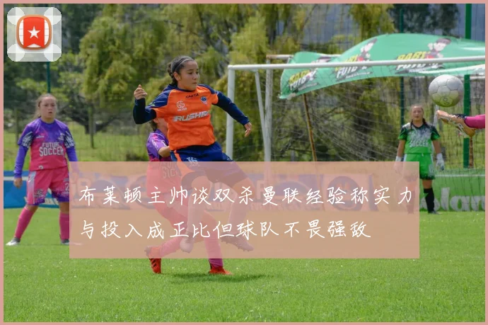 布莱顿主帅谈双杀曼联经验称实力与投入成正比但球队不畏强敌