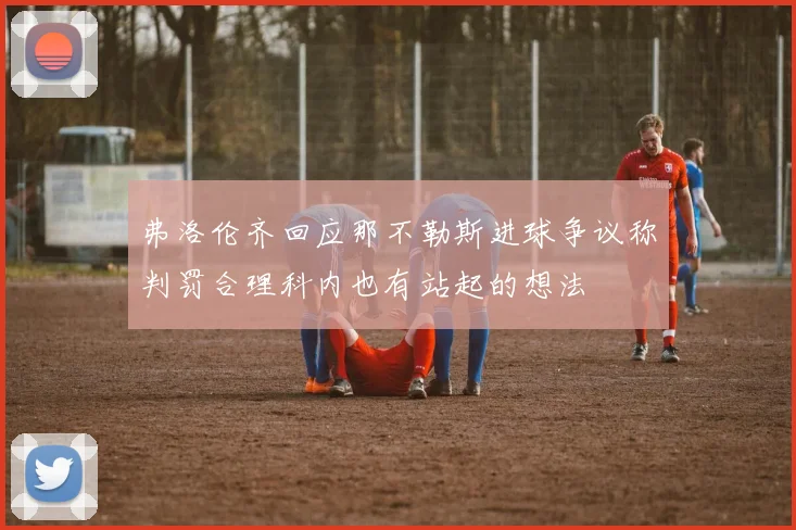 弗洛伦齐回应那不勒斯进球争议称判罚合理科内也有站起的想法