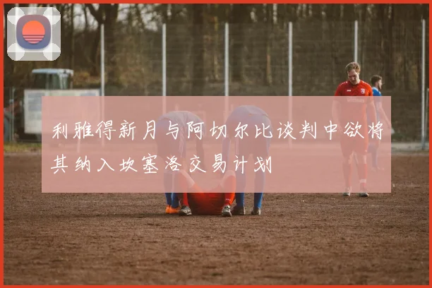 利雅得新月与阿切尔比谈判中欲将其纳入坎塞洛交易计划