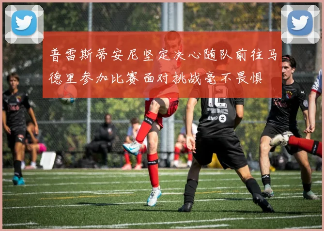 普雷斯蒂安尼坚定决心随队前往马德里参加比赛面对挑战毫不畏惧