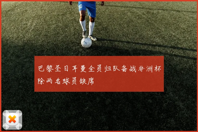 巴黎圣日耳曼全员归队备战非洲杯除两名球员缺席