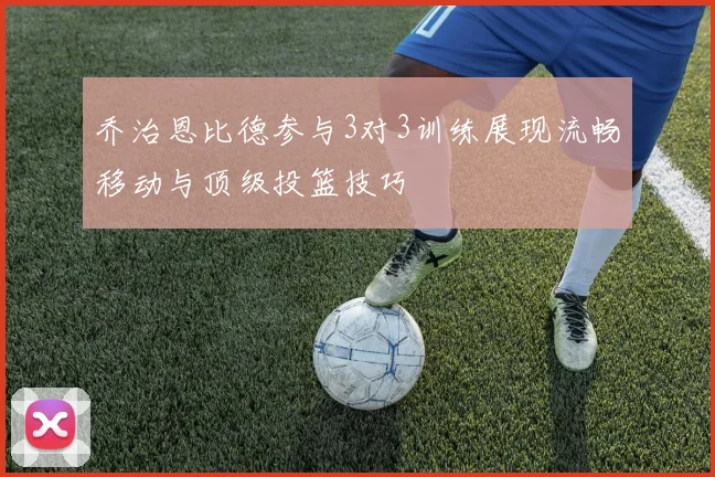 乔治恩比德参与3对3训练展现流畅移动与顶级投篮技巧