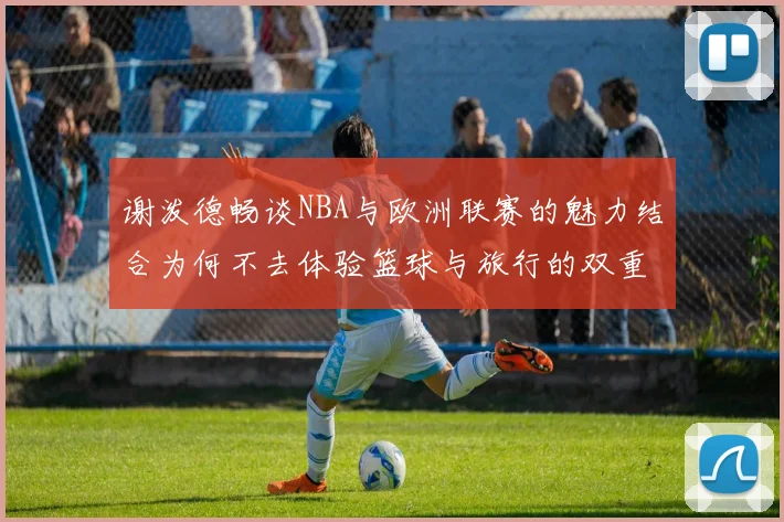 谢泼德畅谈NBA与欧洲联赛的魅力结合为何不去体验篮球与旅行的双重乐趣
