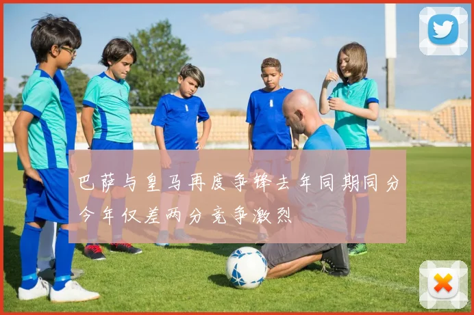 巴萨与皇马再度争锋去年同期同分今年仅差两分竞争激烈