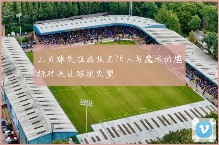 三分球失准成焦点76人与魔术的尴尬对决让球迷失望