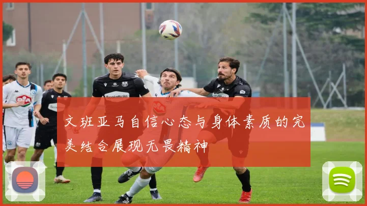 文班亚马自信心态与身体素质的完美结合展现无畏精神