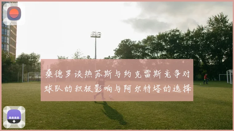 桑德罗谈热苏斯与约克雷斯竞争对球队的积极影响与阿尔特塔的选择难题