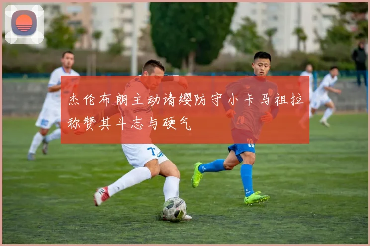 杰伦布朗主动请缨防守小卡马祖拉称赞其斗志与硬气