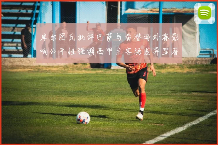 库尔图瓦批评巴萨与黄潜海外赛影响公平性强调西甲主客场差异显著