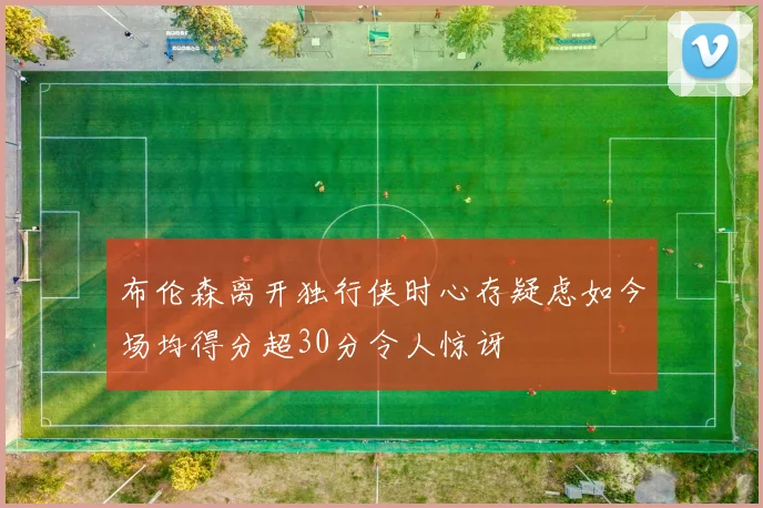 布伦森离开独行侠时心存疑虑如今场均得分超30分令人惊讶