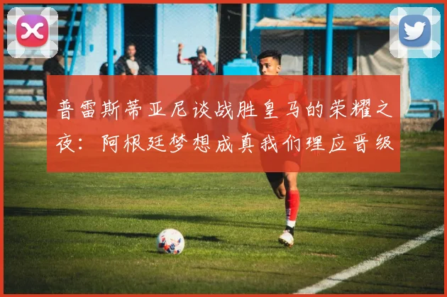 普雷斯蒂亚尼谈战胜皇马的荣耀之夜：阿根廷梦想成真我们理应晋级