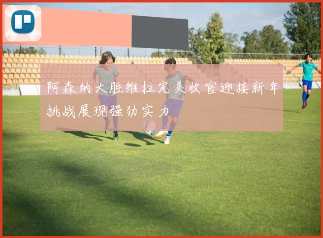 阿森纳大胜维拉完美收官迎接新年挑战展现强劲实力