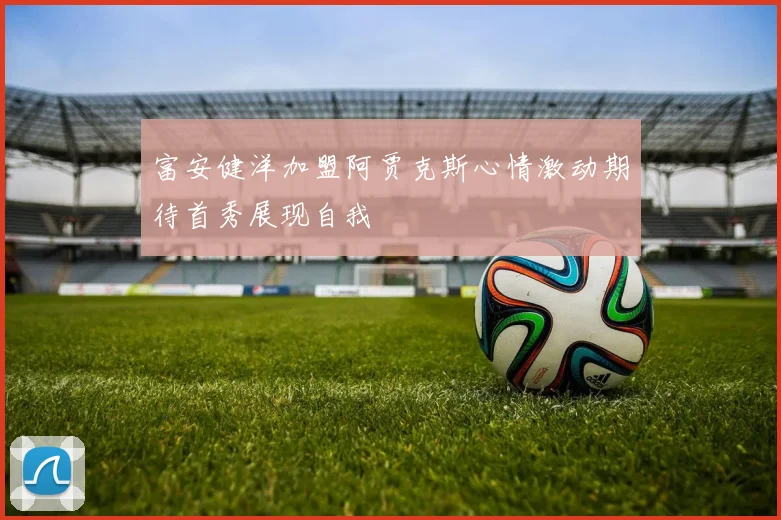 富安健洋加盟阿贾克斯心情激动期待首秀展现自我