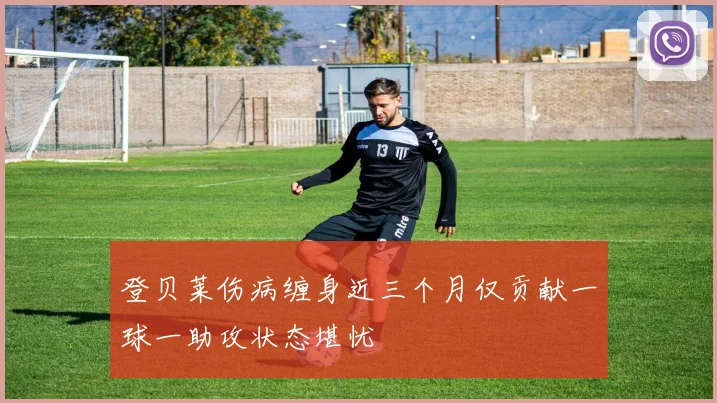 登贝莱伤病缠身近三个月仅贡献一球一助攻状态堪忧