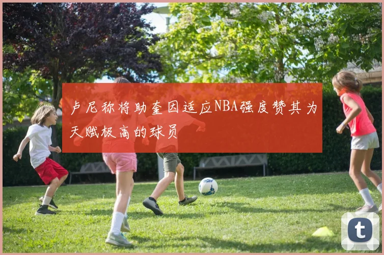 卢尼称将助奎因适应NBA强度赞其为天赋极高的球员