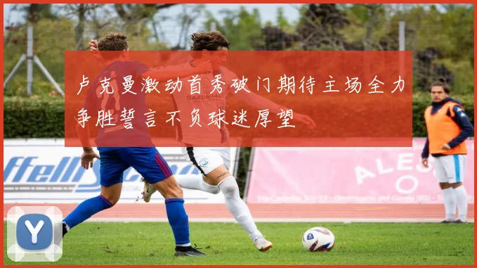 卢克曼激动首秀破门期待主场全力争胜誓言不负球迷厚望