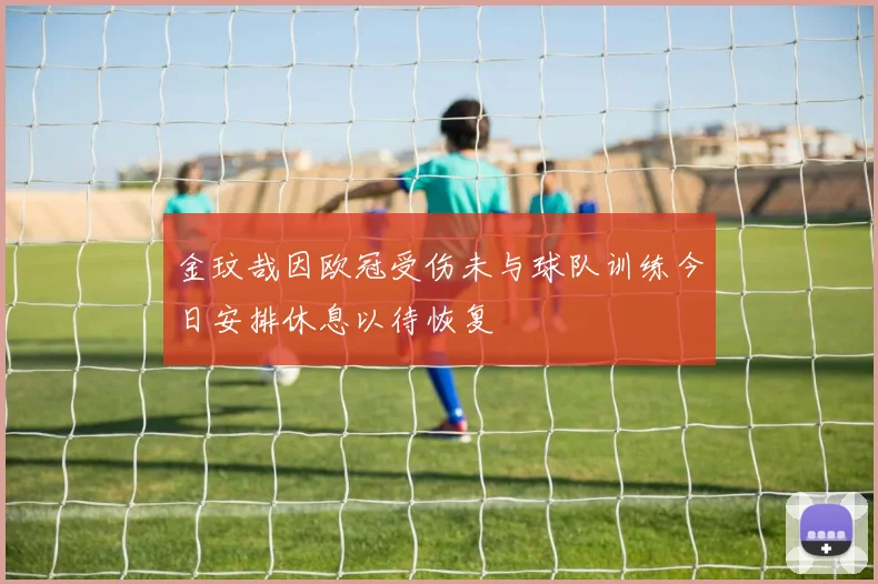 金玟哉因欧冠受伤未与球队训练今日安排休息以待恢复